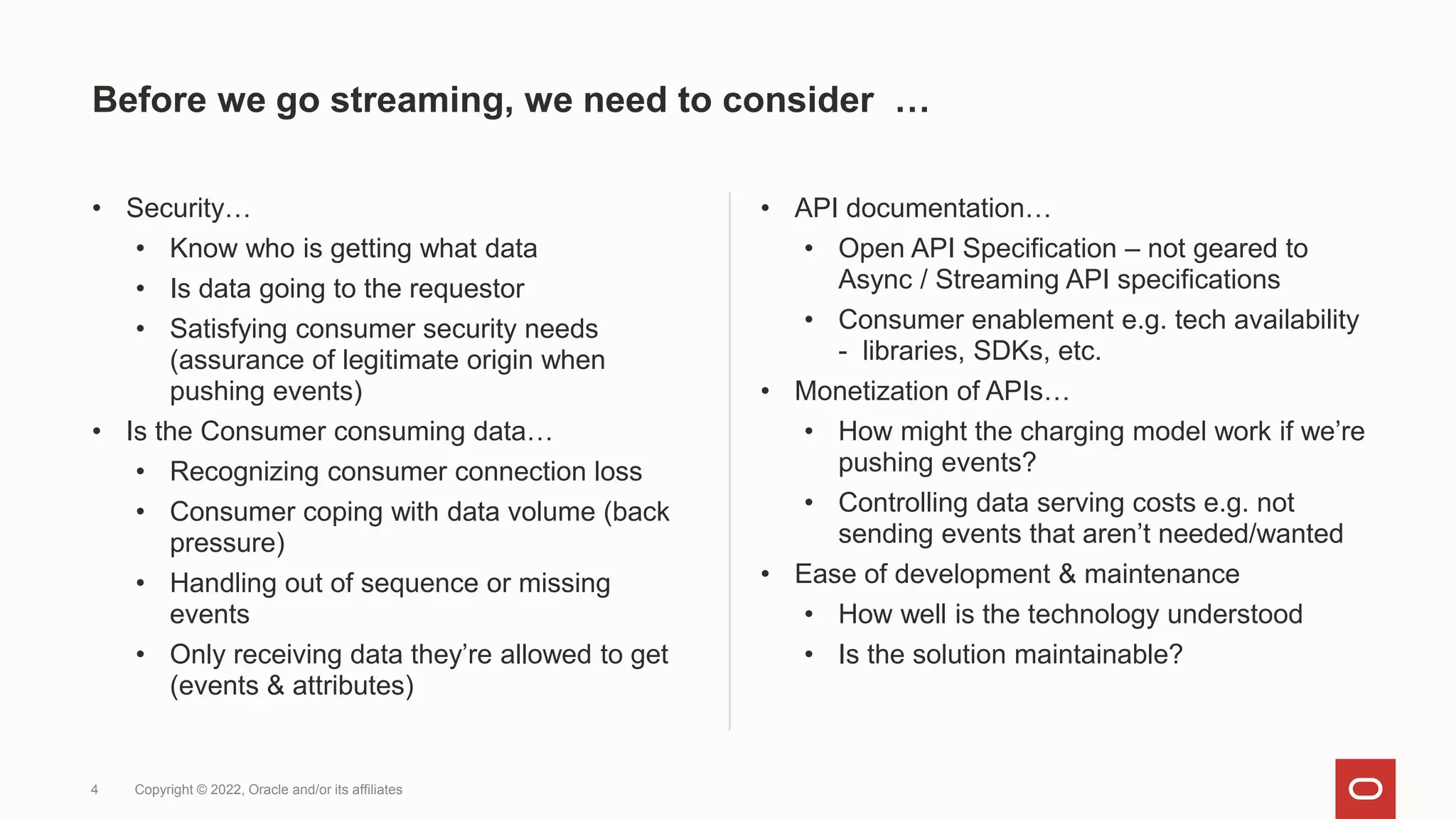 Before we go streaming, we need to consider …
• Security…
• Know who is getting what data
• Is data going to the requestor
• Satisfying consumer security needs
(assurance of legitimate origin when
pushing events)
• Is the Consumer consuming data…
• Recognizing consumer connection loss
• Consumer coping with data volume (back
pressure)
• Handling out of sequence or missing
events
• Only receiving data they’re allowed to get
(events & attributes)
• API documentation…
• Open API Specification – not geared to
Async / Streaming API specifications
• Consumer enablement e.g. tech availability
- libraries, SDKs, etc.
• Monetization of APIs…
• How might the charging model work if we’re
pushing events?
• Controlling data serving costs e.g. not
sending events that aren’t needed/wanted
• Ease of development & maintenance
• How well is the technology understood
• Is the solution maintainable?
4 Copyright © 2022, Oracle and/or its affiliates
 