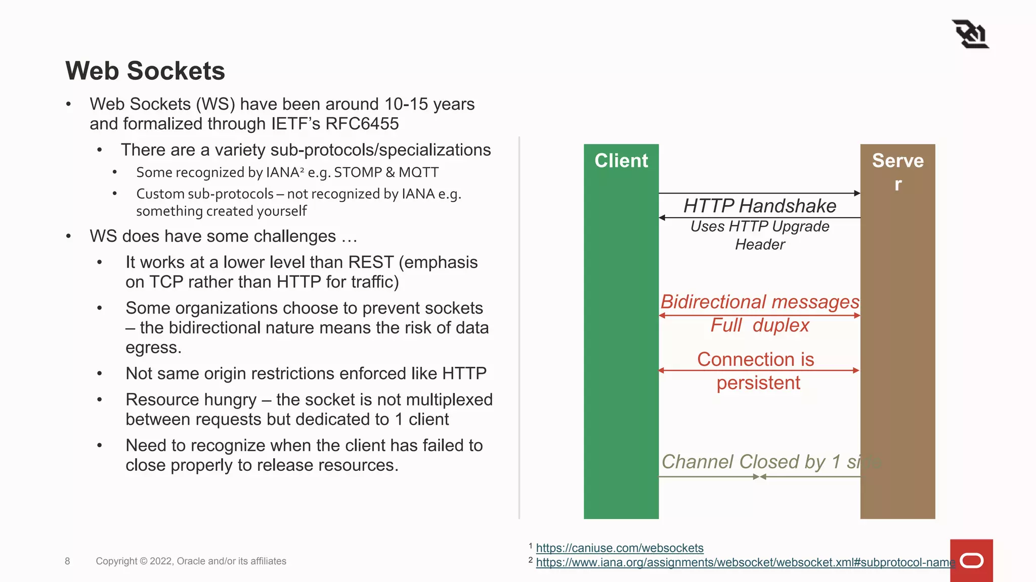 Web Sockets
• Web Sockets (WS) have been around 10-15 years
and formalized through IETF’s RFC6455
• There are a variety sub-protocols/specializations
• Some recognized by IANA2 e.g. STOMP & MQTT
• Custom sub-protocols – not recognized by IANA e.g.
something created yourself
• WS does have some challenges …
• It works at a lower level than REST (emphasis
on TCP rather than HTTP for traffic)
• Some organizations choose to prevent sockets
– the bidirectional nature means the risk of data
egress.
• Not same origin restrictions enforced like HTTP
• Resource hungry – the socket is not multiplexed
between requests but dedicated to 1 client
• Need to recognize when the client has failed to
close properly to release resources.
8 Copyright © 2022, Oracle and/or its affiliates
Client Serve
r
HTTP Handshake
Uses HTTP Upgrade
Header
Bidirectional messages
Full duplex
Channel Closed by 1 side
Connection is
persistent
1 https://caniuse.com/websockets
2 https://www.iana.org/assignments/websocket/websocket.xml#subprotocol-name
 