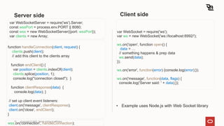 Server side
var WebSocket = require('ws');
var ws = new WebSocket('ws://localhost:8992/');
ws.on('open', function open() {
data = …
// something happens & prep data
ws.send(data);
});
ws.on('error', function(error) {console.log(error);});
ws.on('message', function(data, flags) {
console.log('Server said: ' + data);});
10 Copyright © 2022, Oracle and/or its affiliates
var WebSocketServer = require('ws').Server;
const wssPort = process.env.PORT || 8080;
const wss = new WebSocketServer({port: wssPort});
var clients = new Array;
function handleConnection(client, request) {
clients.push(client);
// add this client to the clients array
function endClient() {
var position = clients.indexOf(client);
clients.splice(position, 1);
console.log("connection closed"); }
function clientResponse(data) {
console.log(data); }
// set up client event listeners:
client.on('message', clientResponse);
client.on('close', endClient);
}
wss.on('connection', handleConnection);
Client side
• Example uses Node.js with Web Socket library
 