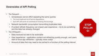 ©Disney (under Fair Use)
Downsides of API Polling
• Too frequent …
• Unnecessary server effort repeating the same queries
• Too much load and risk of service degradation
• Each API call carries an overhead of initiating the exchange
• Network bandwidth consumption transmitting duplicated data
• If content refresh frequency can impact user experience – try to do something
and the data has already changed
• Too infrequent …
• Data received too late to be actionable
• User experience – application content not refreshing quickly enough, and users
start to force app refreshes – typically more costly!
• Amount of data that may need to be cached is a function of the polling interval
3 Copyright © 2022, Oracle and/or its affiliates
STOP
POLLIN
G!
 