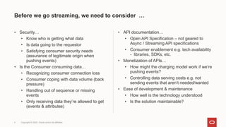 Before we go streaming, we need to consider …
• Security…
• Know who is getting what data
• Is data going to the requestor
• Satisfying consumer security needs
(assurance of legitimate origin when
pushing events)
• Is the Consumer consuming data…
• Recognizing consumer connection loss
• Consumer coping with data volume (back
pressure)
• Handling out of sequence or missing
events
• Only receiving data they’re allowed to get
(events & attributes)
• API documentation…
• Open API Specification – not geared to
Async / Streaming API specifications
• Consumer enablement e.g. tech availability
- libraries, SDKs, etc.
• Monetization of APIs…
• How might the charging model work if we’re
pushing events?
• Controlling data serving costs e.g. not
sending events that aren’t needed/wanted
• Ease of development & maintenance
• How well is the technology understood
• Is the solution maintainable?
4 Copyright © 2022, Oracle and/or its affiliates
 