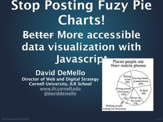 Stop Posting Fuzy Pie
       Charts!
 Better More accessible
 data visualization with
       Javascript
       David DeMello
 Director of Web and Digital Strategy
    Cornell University, ILR School
          www.ilr.cornell.edu
            @daviddemello
 