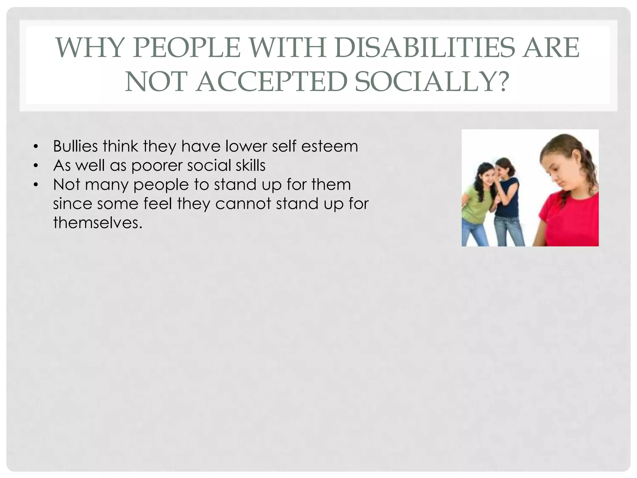WHY PEOPLE WITH DISABILITIES ARE
     NOT ACCEPTED SOCIALLY?

• Bullies think they have lower self esteem
• As well as poorer social skills
• Not many people to stand up for them
  since some feel they cannot stand up for
  themselves.
 