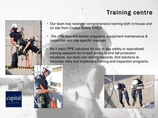 Training centre
•

Our team has received comprehensive training both in-house and
on site from Capital Safety EMEA.

•

We offer train-the-trainer programs, equipment maintenance &
inspection and site specific manuals.

•

Be it basic PPE solutions for day to day safety or specialized
training sessions for hi-tech products and fall protection
situations, our team can identify hazards, find solutions to
minimize risks and implement training and inspection programs.

11

 