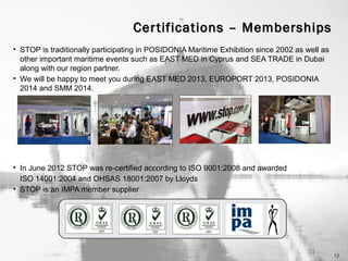 Cer tifications – Memberships
• STOP is traditionally participating in POSIDONIA Maritime Exhibition since 2002 as well as
other important maritime events such as EAST MED in Cyprus and SEA TRADE in Dubai
along with our region partner.
• We will be happy to meet you during EAST MED 2013, EUROPORT 2013, POSIDONIA
2014 and SMM 2014.

• In June 2012 STOP was re-certified according to ISO 9001:2008 and awarded
ISO 14001:2004 and OHSAS 18001:2007 by Lloyds
• STOP is an IMPA member supplier

12

 