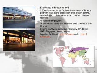 • Established in Piraeus in 1978
• 2.500m2 private-owned facilities in the heart of Piraeus
port with retail store, production area, quality control,
head offices, conference room and modern storage
facilities
• 45 full time employees
• 10 authorized dealers in the wider area of Greece and
Cyprus
• Exports worldwide in Cyprus, Germany, UK, Spain,
UAE, Singapore, Korea, Nigeria
• Logistics facilities in port of Piraeus and in port of
Rotterdam.

2

 