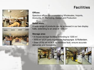 Facilities
Offices:
Specious offices accommodating Wholesales, Imports,
Accounts, IT, Marketing, Design and Production
Retail store:
A wide range of products can be accessed in our two display
halls, extending to an area of 1200 m2.
Storage area:
• In house storage facilities extending to 1200 m 2.
• 5000 m2 of 3rd party logistics in Aspropyrgos & Rotterdam.
Rotterdam
• State of the art W.M.S. to minimize fault, ensure accurate
deliveries and traceability.

3

 