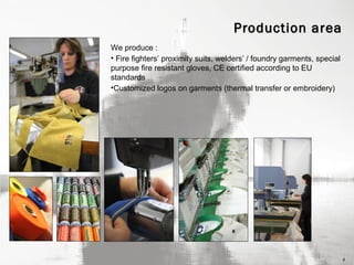 Production area
We produce :
• Fire fighters’ proximity suits, welders’ / foundry garments, special
purpose fire resistant gloves, CE certified according to EU
standards
•Customized logos on garments (thermal transfer or embroidery)

4

 