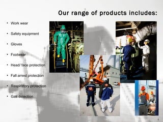 Our range of products includes:
• Work wear
• Safety equipment
• Gloves
• Footwear
• Head/ face protection
• Fall arrest protection
• Respiratory protection
• Gas detection

5

 