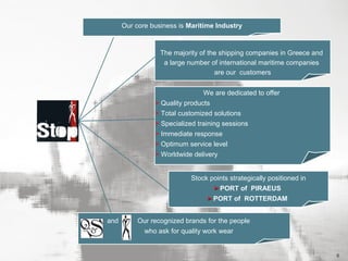 Our core business is Maritime Industry

The majority of the shipping companies in Greece and
a large number of international maritime companies
are our customers
We are dedicated to offer
> Quality products
> Total customized solutions
> Specialized training sessions
> Immediate response
> Optimum service level
> Worldwide delivery
Stock points strategically positioned in
> PORT of PIRAEUS
> PORT of ROTTERDAM
and

Our recognized brands for the people
who ask for quality work wear

6

 