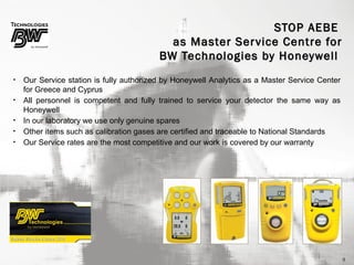 STOP AEBE
as Master Ser vice Centre for
BW Technologies by Honeywell
•
•
•
•
•

Our Service station is fully authorized by Honeywell Analytics as a Master Service Center
for Greece and Cyprus
All personnel is competent and fully trained to service your detector the same way as
Honeywell
In our laboratory we use only genuine spares
Other items such as calibration gases are certified and traceable to National Standards
Our Service rates are the most competitive and our work is covered by our warranty

9

 