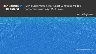 1
DEEP LEARNING JP
[DL Papers]
http://deeplearning.jp/
Don’t Stop Pretraining: Adapt Language Models
to Domains andTasks (ACL, 2020)
Kazuki Fujikawa
 