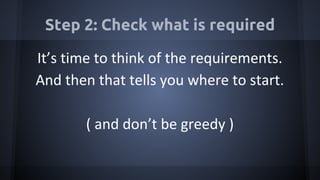 Step 2: Check what is required
It’s time to think of the requirements.
And then that tells you where to start.
( and don’t be greedy )
 