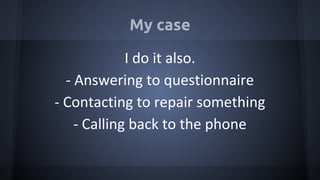 My case
I do it also.
- Answering to questionnaire
- Contacting to repair something
- Calling back to the phone
 