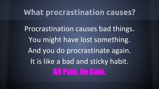 What procrastination causes?
Procrastination causes bad things.
You might have lost something.
And you do procrastinate again.
It is like a bad and sticky habit.
All Pain, No Gain.
 
