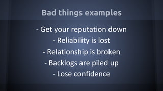 Bad things examples
- Get your reputation down
- Reliability is lost
- Relationship is broken
- Backlogs are piled up
- Lose confidence
 
