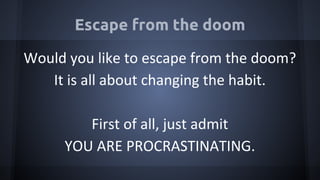 Escape from the doom
Would you like to escape from the doom?
It is all about changing the habit.
First of all, just admit
YOU ARE PROCRASTINATING.
 