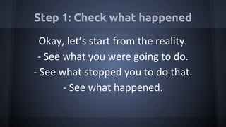 Step 1: Check what happened
Okay, let’s start from the reality.
- See what you were going to do.
- See what stopped you to do that.
- See what happened.
 