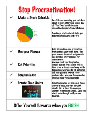 Stop Procrastination!
ü Make a Study Schedule
In a 24-hour weekday, you only have
about 5 hours after your school day
of “You Time” which includes
completing homework and studying.
Creating a study schedule helps you
balance school work and FUN!
ü Use your Planner
Daily distractions can prevent you
from getting your work done. Use
your planner to record assignments
and schedule study sessions for
assessments.
ü Set Priorities
Always start your toughest or
longest subject first, as you will be
tired later in the day and may not be
focused and working to full potential.
ü Communicate
Tell your parents and/or study
partner what you plan to accomplish.
This will keep you accountable!
ü Create Time Limits Sometimes when we are doing things
we don’t enjoy, we tend to work
slowly. Set a timer to encourage
yourself to complete a task. Once you
start, push through until you are
finished.
Offer Yourself Rewards when you FINISH!
	
 