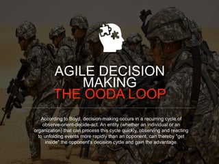 According to Boyd, decision-making occurs in a recurring cycle of
observe-orient-decide-act. An entity (whether an individual or an
organization) that can process this cycle quickly, observing and reacting
to unfolding events more rapidly than an opponent, can thereby "get
inside" the opponent's decision cycle and gain the advantage.
AGILE DECISION
MAKING
THE OODA LOOP
 