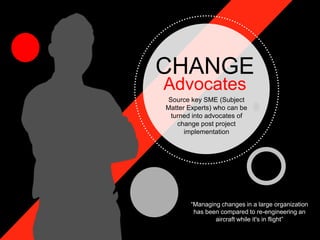 CHANGE
Advocates
Source key SME (Subject
Matter Experts) who can be
turned into advocates of
change post project
implementation
“Managing changes in a large organization
has been compared to re-engineering an
aircraft while it's in flight”
 