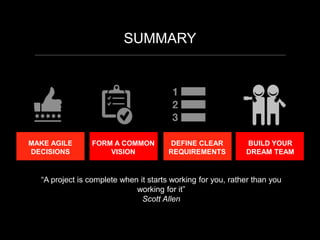 SUMMARY
MAKE AGILE
DECISIONS
FORM A COMMON
VISION
DEFINE CLEAR
REQUIREMENTS
BUILD YOUR
DREAM TEAM
“A project is complete when it starts working for you, rather than you
working for it”
Scott Allen
 