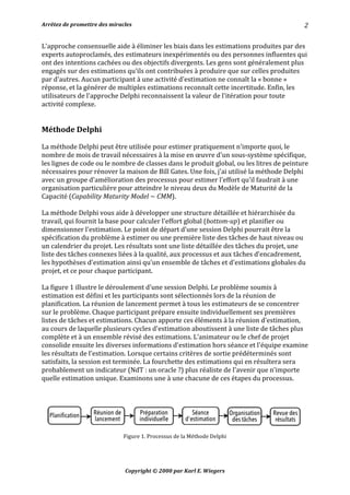Arrêtez	de	promettre	des	miracles	 	 		
Copyright	©	2000	par	Karl	E.	Wiegers	
2	
L'approche	consensuelle	aide	à	éliminer	les	biais	dans	les	estimations	produites	par	des	
experts	autoproclamés,	des	estimateurs	inexpérimentés	ou	des	personnes	influentes	qui	
ont	des	intentions	cachées	ou	des	objectifs	divergents.	Les	gens	sont	généralement	plus	
engagés	sur	des	estimations	qu'ils	ont	contribuées	à	produire	que	sur	celles	produites	
par	d'autres.	Aucun	participant	à	une	activité	d'estimation	ne	connaît	la	«	bonne	»	
réponse,	et	la	générer	de	multiples	estimations	reconnaît	cette	incertitude.	Enfin,	les	
utilisateurs	de	l'approche	Delphi	reconnaissent	la	valeur	de	l'itération	pour	toute	
activité	complexe.	
	
	
Méthode	Delphi	
	
La	méthode	Delphi	peut	être	utilisée	pour	estimer	pratiquement	n'importe	quoi,	le	
nombre	de	mois	de	travail	nécessaires	à	la	mise	en	œuvre	d'un	sous-système	spécifique,	
les	lignes	de	code	ou	le	nombre	de	classes	dans	le	produit	global,	ou	les	litres	de	peinture	
nécessaires	pour	rénover	la	maison	de	Bill	Gates.	Une	fois,	j'ai	utilisé	la	méthode	Delphi	
avec	un	groupe	d'amélioration	des	processus	pour	estimer	l'effort	qu'il	faudrait	à	une	
organisation	particulière	pour	atteindre	le	niveau	deux	du	Modèle	de	Maturité	de	la	
Capacité	(Capability	Maturity	Model	~	CMM).	
	
La	méthode	Delphi	vous	aide	à	développer	une	structure	détaillée	et	hiérarchisée	du	
travail,	qui	fournit	la	base	pour	calculer	l'effort	global	(bottom-up)	et	planifier	ou	
dimensionner	l'estimation.	Le	point	de	départ	d'une	session	Delphi	pourrait	être	la	
spécification	du	problème	à	estimer	ou	une	première	liste	des	tâches	de	haut	niveau	ou	
un	calendrier	du	projet.	Les	résultats	sont	une	liste	détaillée	des	tâches	du	projet,	une	
liste	des	tâches	connexes	liées	à	la	qualité,	aux	processus	et	aux	tâches	d’encadrement,	
les	hypothèses	d'estimation	ainsi	qu’un	ensemble	de	tâches	et	d'estimations	globales	du	
projet,	et	ce	pour	chaque	participant.	
	
La	figure	1	illustre	le	déroulement	d'une	session	Delphi.	Le	problème	soumis	à	
estimation	est	défini	et	les	participants	sont	sélectionnés	lors	de	la	réunion	de	
planification.	La	réunion	de	lancement	permet	à	tous	les	estimateurs	de	se	concentrer	
sur	le	problème.	Chaque	participant	prépare	ensuite	individuellement	ses	premières	
listes	de	tâches	et	estimations.	Chacun	apporte	ces	éléments	à	la	réunion	d'estimation,	
au	cours	de	laquelle	plusieurs	cycles	d'estimation	aboutissent	à	une	liste	de	tâches	plus	
complète	et	à	un	ensemble	révisé	des	estimations.	L’animateur	ou	le	chef	de	projet	
consolide	ensuite	les	diverses	informations	d'estimation	hors	séance	et	l'équipe	examine	
les	résultats	de	l'estimation.	Lorsque	certains	critères	de	sortie	prédéterminés	sont	
satisfaits,	la	session	est	terminée.	La	fourchette	des	estimations	qui	en	résultera	sera	
probablement	un	indicateur	(NdT	:	un	oracle	?)	plus	réaliste	de	l'avenir	que	n'importe	
quelle	estimation	unique.	Examinons	une	à	une	chacune	de	ces	étapes	du	processus.	
	
	
	
Figure	1.	Processus	de	la	Méthode	Delphi	
	
 