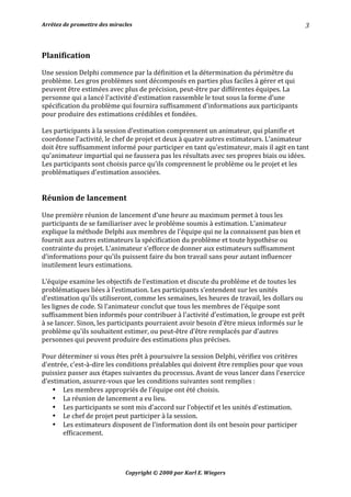 Arrêtez	de	promettre	des	miracles	 	 		
Copyright	©	2000	par	Karl	E.	Wiegers	
3	
	
Planification	
	
Une	session	Delphi	commence	par	la	définition	et	la	détermination	du	périmètre	du	
problème.	Les	gros	problèmes	sont	décomposés	en	parties	plus	faciles	à	gérer	et	qui	
peuvent	être	estimées	avec	plus	de	précision,	peut-être	par	différentes	équipes.	La	
personne	qui	a	lancé	l'activité	d'estimation	rassemble	le	tout	sous	la	forme	d’une	
spécification	du	problème	qui	fournira	suffisamment	d'informations	aux	participants	
pour	produire	des	estimations	crédibles	et	fondées.	
	
Les	participants	à	la	session	d’estimation	comprennent	un	animateur,	qui	planifie	et	
coordonne	l'activité,	le	chef	de	projet	et	deux	à	quatre	autres	estimateurs.	L’animateur	
doit	être	suffisamment	informé	pour	participer	en	tant	qu'estimateur,	mais	il	agit	en	tant	
qu'animateur	impartial	qui	ne	faussera	pas	les	résultats	avec	ses	propres	biais	ou	idées.	
Les	participants	sont	choisis	parce	qu'ils	comprennent	le	problème	ou	le	projet	et	les	
problématiques	d'estimation	associées.	
	
	
Réunion	de	lancement	
	
Une	première	réunion	de	lancement	d'une	heure	au	maximum	permet	à	tous	les	
participants	de	se	familiariser	avec	le	problème	soumis	à	estimation.	L’animateur	
explique	la	méthode	Delphi	aux	membres	de	l'équipe	qui	ne	la	connaissent	pas	bien	et	
fournit	aux	autres	estimateurs	la	spécification	du	problème	et	toute	hypothèse	ou	
contrainte	du	projet.	L’animateur	s'efforce	de	donner	aux	estimateurs	suffisamment	
d'informations	pour	qu'ils	puissent	faire	du	bon	travail	sans	pour	autant	influencer	
inutilement	leurs	estimations.	
	
L'équipe	examine	les	objectifs	de	l'estimation	et	discute	du	problème	et	de	toutes	les	
problématiques	liées	à	l’estimation.	Les	participants	s'entendent	sur	les	unités	
d'estimation	qu'ils	utiliseront,	comme	les	semaines,	les	heures	de	travail,	les	dollars	ou	
les	lignes	de	code.	Si	l’animateur	conclut	que	tous	les	membres	de	l'équipe	sont	
suffisamment	bien	informés	pour	contribuer	à	l'activité	d'estimation,	le	groupe	est	prêt	
à	se	lancer.	Sinon,	les	participants	pourraient	avoir	besoin	d'être	mieux	informés	sur	le	
problème	qu'ils	souhaitent	estimer,	ou	peut-être	d’être	remplacés	par	d'autres	
personnes	qui	peuvent	produire	des	estimations	plus	précises.	
	
Pour	déterminer	si	vous	êtes	prêt	à	poursuivre	la	session	Delphi,	vérifiez	vos	critères	
d'entrée,	c'est-à-dire	les	conditions	préalables	qui	doivent	être	remplies	pour	que	vous	
puissiez	passer	aux	étapes	suivantes	du	processus.	Avant	de	vous	lancer	dans	l'exercice	
d'estimation,	assurez-vous	que	les	conditions	suivantes	sont	remplies	:	
• Les	membres	appropriés	de	l'équipe	ont	été	choisis.	
• La	réunion	de	lancement	a	eu	lieu.	
• Les	participants	se	sont	mis	d'accord	sur	l'objectif	et	les	unités	d'estimation.	
• Le	chef	de	projet	peut	participer	à	la	session.	
• Les	estimateurs	disposent	de	l'information	dont	ils	ont	besoin	pour	participer	
efficacement.	
	
	
 