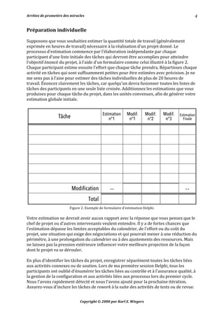 Arrêtez	de	promettre	des	miracles	 	 		
Copyright	©	2000	par	Karl	E.	Wiegers	
4	
Préparation	individuelle	
	
Supposons	que	vous	souhaitiez	estimer	la	quantité	totale	de	travail	(généralement	
exprimée	en	heures	de	travail)	nécessaire	à	la	réalisation	d'un	projet	donné.	Le	
processus	d'estimation	commence	par	l'élaboration	indépendante	par	chaque	
participant	d'une	liste	initiale	des	tâches	qui	devront	être	accomplies	pour	atteindre	
l'objectif	énoncé	du	projet,	à	l'aide	d'un	formulaire	comme	celui	illustré	à	la	figure	2.	
Chaque	participant	estime	ensuite	l'effort	que	chaque	tâche	prendra.	Répartissez	chaque	
activité	en	tâches	qui	sont	suffisamment	petites	pour	être	estimées	avec	précision.	Je	ne	
me	sens	pas	à	l'aise	pour	estimer	des	tâches	individuelles	de	plus	de	20	heures	de	
travail.	Énoncez	clairement	les	tâches,	car	quelqu'un	devra	fusionner	toutes	les	listes	de	
tâches	des	participants	en	une	seule	liste	croisée.	Additionnez	les	estimations	que	vous	
produisez	pour	chaque	tâche	du	projet,	dans	les	unités	convenues,	afin	de	générer	votre	
estimation	globale	initiale.	
	
	
Figure	2.	Exemple	de	formulaire	d'estimation	Delphi.	
	
Votre	estimation	ne	devrait	avoir	aucun	rapport	avec	la	réponse	que	vous	pensez	que	le	
chef	de	projet	ou	d'autres	intervenants	veulent	entendre.	Il	y	a	de	fortes	chances	que	
l'estimation	dépasse	les	limites	acceptables	du	calendrier,	de	l'effort	ou	du	coût	du	
projet,	une	situation	qui	exige	des	négociations	et	qui	pourrait	mener	à	une	réduction	du	
périmètre,	à	une	prolongation	du	calendrier	ou	à	des	ajustements	des	ressources.	Mais	
ne	laissez	pas	la	pression	extérieure	influencer	votre	meilleure	projection	de	la	façon	
dont	le	projet	va	se	dérouler.	
	
En	plus	d'identifier	les	tâches	du	projet,	enregistrer	séparément	toutes	les	tâches	liées	
aux	activités	connexes	ou	de	soutien.	Lors	de	ma	première	session	Delphi,	tous	les	
participants	ont	oublié	d'énumérer	les	tâches	liées	au	contrôle	et	à	l'assurance	qualité,	à	
la	gestion	de	la	configuration	et	aux	activités	liées	aux	processus	lors	du	premier	cycle.	
Nous	l'avons	rapidement	détecté	et	nous	l'avons	ajouté	pour	la	prochaine	itération.	
Assurez-vous	d'inclure	les	tâches	de	rework	à	la	suite	des	activités	de	tests	ou	de	revue.	
 