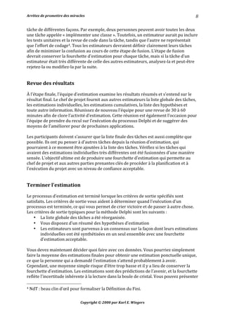 Arrêtez	de	promettre	des	miracles	 	 		
Copyright	©	2000	par	Karl	E.	Wiegers	
8	
tâche	de	différentes	façons.	Par	exemple,	deux	personnes	peuvent	avoir	toutes	les	deux	
une	tâche	appelée	«	implémenter	une	classe	».	Toutefois,	un	estimateur	aurait	pu	inclure	
les	tests	unitaires	et	la	revue	de	code	dans	la	tâche,	tandis	que	l'autre	ne	représentait	
que	l'effort	de	codage4.	Tous	les	estimateurs	devraient	définir	clairement	leurs	tâches	
afin	de	minimiser	la	confusion	au	cours	de	cette	étape	de	fusion.	L'étape	de	fusion	
devrait	conserver	la	fourchette	d'estimation	pour	chaque	tâche,	mais	si	la	tâche	d'un	
estimateur	était	très	différente	de	celle	des	autres	estimateurs,	analysez-la	et	peut-être	
rejetez-la	ou	modifiez-la	par	la	suite.	
	
	
Revue	des	résultats	
	
À	l'étape	finale,	l'équipe	d'estimation	examine	les	résultats	résumés	et	s'entend	sur	le	
résultat	final.	Le	chef	de	projet	fournit	aux	autres	estimateurs	la	liste	globale	des	tâches,	
les	estimations	individuelles,	les	estimations	cumulatives,	la	liste	des	hypothèses	et	
toute	autre	information.	Réunissez	de	nouveau	l'équipe	pour	une	revue	de	30	à	60	
minutes	afin	de	clore	l'activité	d'estimation.	Cette	réunion	est	également	l'occasion	pour	
l'équipe	de	prendre	du	recul	sur	l’exécution	du	processus	Delphi	et	de	suggérer	des	
moyens	de	l'améliorer	pour	de	prochaines	applications.	
	
Les	participants	doivent	s'assurer	que	la	liste	finale	des	tâches	est	aussi	complète	que	
possible.	Ils	ont	pu	penser	à	d'autres	tâches	depuis	la	réunion	d'estimation,	qui	
pourraient	à	ce	moment	être	ajoutées	à	la	liste	des	tâches.	Vérifiez	si	les	tâches	qui	
avaient	des	estimations	individuelles	très	différentes	ont	été	fusionnées	d'une	manière	
sensée.	L'objectif	ultime	est	de	produire	une	fourchette	d'estimation	qui	permette	au	
chef	de	projet	et	aux	autres	parties	prenantes	clés	de	procéder	à	la	planification	et	à	
l'exécution	du	projet	avec	un	niveau	de	confiance	acceptable.	
	
	
Terminer	l'estimation	
	
Le	processus	d'estimation	est	terminé	lorsque	les	critères	de	sortie	spécifiés	sont	
satisfaits.	Les	critères	de	sortie	vous	aident	à	déterminer	quand	l'exécution	d'un	
processus	est	terminée,	ce	qui	vous	permet	de	crier	victoire	et	de	passer	à	autre	chose.	
Les	critères	de	sortie	typiques	pour	la	méthode	Delphi	sont	les	suivants	:	
• La	liste	globale	des	tâches	a	été	réorganisée.	
• Vous	disposez	d'un	résumé	des	hypothèses	d'estimation	
• Les	estimateurs	sont	parvenus	à	un	consensus	sur	la	façon	dont	leurs	estimations	
individuelles	ont	été	synthétisées	en	un	seul	ensemble	avec	une	fourchette	
d’estimation	acceptable.	
	
Vous	devez	maintenant	décider	quoi	faire	avec	ces	données.	Vous	pourriez	simplement	
faire	la	moyenne	des	estimations	finales	pour	obtenir	une	estimation	ponctuelle	unique,	
ce	que	la	personne	qui	a	demandé	l'estimation	s’attend	probablement	à	avoir.	
Cependant,	une	moyenne	simple	risque	d'être	trop	basse	et	il	y	a	lieu	de	conserver	la	
fourchette	d'estimation.	Les	estimations	sont	des	prédictions	de	l'avenir,	et	la	fourchette	
reflète	l'incertitude	inhérente	à	la	lecture	dans	la	boule	de	cristal.	Vous	pouvez	présenter	
																																																								
4	NdT	:	beau	clin	d’œil	pour	formaliser	la	Définition	du	Fini.	
 