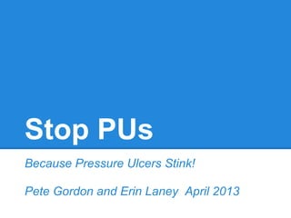 Stop PUs
Because Pressure Ulcers Stink!
Pete Gordon and Erin Laney April 2013
 