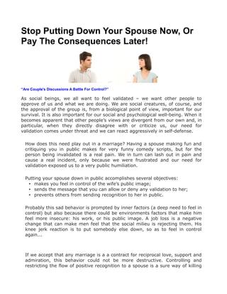 Stop Putting Down Your Spouse Now, Or
Pay The Consequences Later!




“Are Couple's Discussions A Battle For Control?”

As social beings, we all want to feel validated – we want other people to
approve of us and what we are doing. We are social creatures, of course, and
the approval of the group is, from a biological point of view, important for our
survival. It is also important for our social and psychological well-being. When it
becomes apparent that other people’s views are divergent from our own and, in
particular, when they directly disagree with or criticize us, our need for
validation comes under threat and we can react aggressively in self-defense.

  How does this need play out in a marriage? Having a spouse making fun and
  critiquing you in public makes for very funny comedy scripts, but for the
  person being invalidated is a real pain. We in turn can lash out in pain and
  cause a real incident, only because we were frustrated and our need for
  validation exposed us to a very public humiliation.

  Putting your spouse down in public accomplishes several objectives:
   • makes you feel in control of the wife’s public image;
   • sends the message that you can allow or deny any validation to her;
   • prevents others from sending recognition to her in public.

  Probably this sad behavior is prompted by inner factors (a deep need to feel in
  control) but also because there could be environments factors that make him
  feel more insecure: his work, or his public image. A job loss is a negative
  change that can make men feel that the social milieu is rejecting them. His
  knee jerk reaction is to put somebody else down, so as to feel in control
  again...



  If we accept that any marriage is a a contract for reciprocal love, support and
  admiration, this behavior could not be more destructive. Controlling and
  restricting the flow of positive recognition to a spouse is a sure way of killing
 