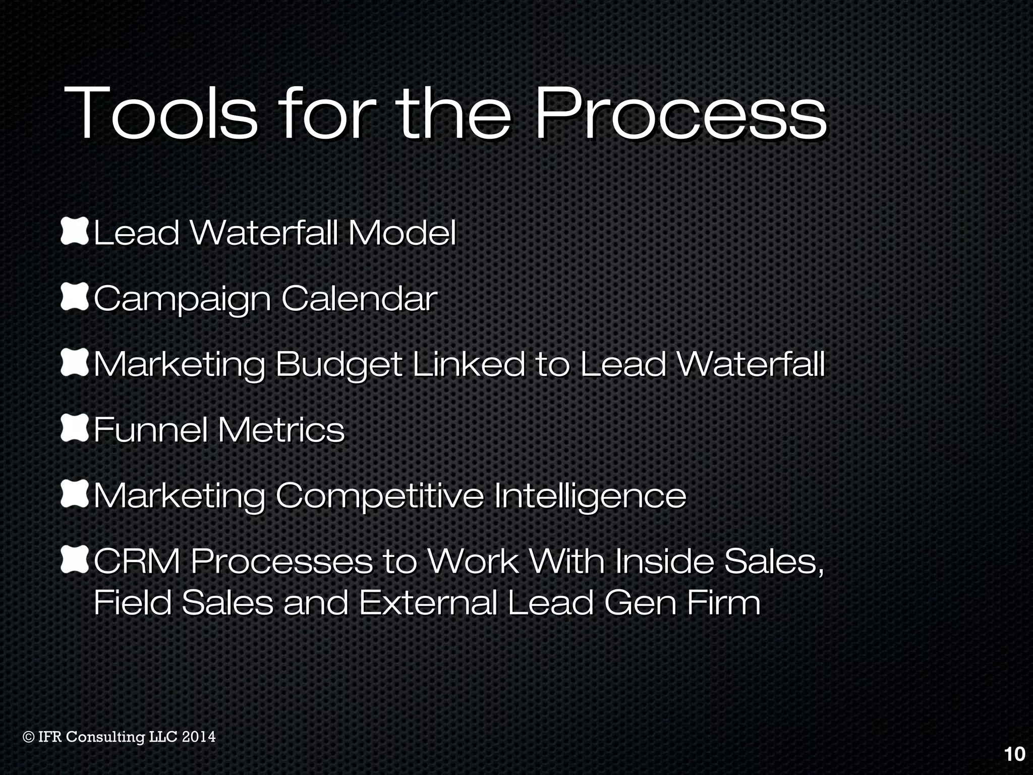 TToooollss ffoorr tthhee PPrroocceessss 
LLeeaadd WWaatteerrffaallll MMooddeell 
CCaammppaaiiggnn CCaalleennddaarr 
MMaarrkkeettiinngg BBuuddggeett LLiinnkkeedd ttoo LLeeaadd WWaatteerrffaallll 
FFuunnnneell MMeettrriiccss 
MMaarrkkeettiinngg CCoommppeettiittiivvee IInntteelllliiggeennccee 
CCRRMM PPrroocceesssseess ttoo WWoorrkk WWiitthh IInnssiiddee SSaalleess,, 
FFiieelldd SSaalleess aanndd EExxtteerrnnaall LLeeaadd GGeenn FFiirrmm 
10 
© IFR Consulting LLC 2014 
 