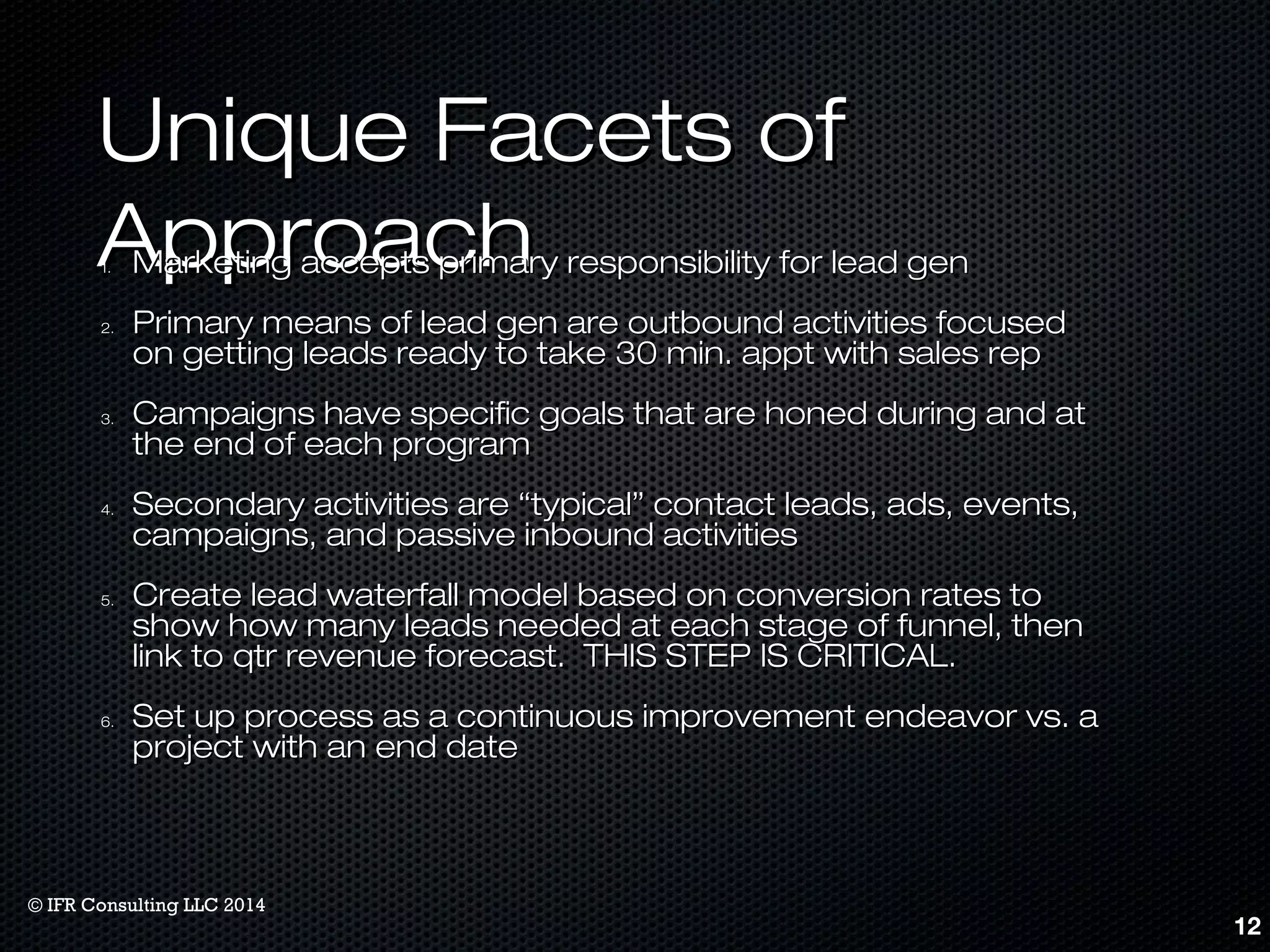 UUnniiqquuee FFaacceettss ooff 
AApppprrooaacchh 11.. MMaarrkkeettiinngg aacccceeppttss pprriimmaarryy rreessppoonnssiibbiilliittyy ffoorr lleeaadd ggeenn 
22.. PPrriimmaarryy mmeeaannss ooff lleeaadd ggeenn aarree oouuttbboouunndd aaccttiivviittiieess ffooccuusseedd 
oonn ggeettttiinngg lleeaaddss rreeaaddyy ttoo ttaakkee 3300 mmiinn.. aapppptt wwiitthh ssaalleess rreepp 
33.. CCaammppaaiiggnnss hhaavvee ssppeecciiffiicc ggooaallss tthhaatt aarree hhoonneedd dduurriinngg aanndd aatt 
tthhee eenndd ooff eeaacchh pprrooggrraamm 
44.. SSeeccoonnddaarryy aaccttiivviittiieess aarree ““ttyyppiiccaall”” ccoonnttaacctt lleeaaddss,, aaddss,, eevveennttss,, 
ccaammppaaiiggnnss,, aanndd ppaassssiivvee iinnbboouunndd aaccttiivviittiieess 
55.. CCrreeaattee lleeaadd wwaatteerrffaallll mmooddeell bbaasseedd oonn ccoonnvveerrssiioonn rraatteess ttoo 
sshhooww hhooww mmaannyy lleeaaddss nneeeeddeedd aatt eeaacchh ssttaaggee ooff ffuunnnneell,, tthheenn 
lliinnkk ttoo qqttrr rreevveennuuee ffoorreeccaasstt.. TTHHIISS SSTTEEPP IISS CCRRIITTIICCAALL.. 
66.. SSeett uupp pprroocceessss aass aa ccoonnttiinnuuoouuss iimmpprroovveemmeenntt eennddeeaavvoorr vvss.. aa 
pprroojjeecctt wwiitthh aann eenndd ddaattee 
12 
© IFR Consulting LLC 2014 
 