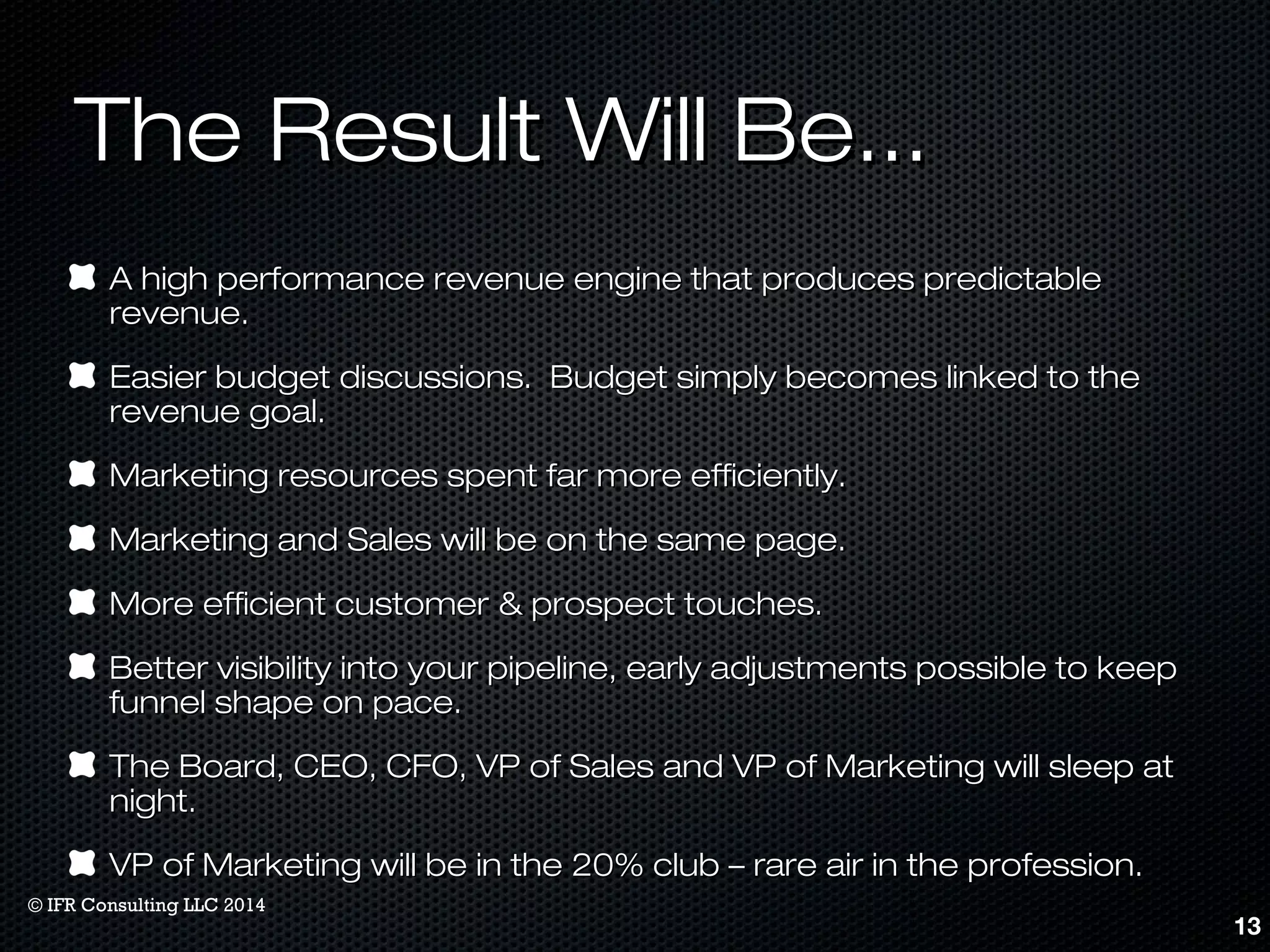 TThhee RReessuulltt WWiillll BBee...... 
AA hhiigghh ppeerrffoorrmmaannccee rreevveennuuee eennggiinnee tthhaatt pprroodduucceess pprreeddiiccttaabbllee 
rreevveennuuee.. 
EEaassiieerr bbuuddggeett ddiissccuussssiioonnss.. BBuuddggeett ssiimmppllyy bbeeccoommeess lliinnkkeedd ttoo tthhee 
rreevveennuuee ggooaall.. 
MMaarrkkeettiinngg rreessoouurrcceess ssppeenntt ffaarr mmoorree eeffffiicciieennttllyy.. 
MMaarrkkeettiinngg aanndd SSaalleess wwiillll bbee oonn tthhee ssaammee ppaaggee.. 
MMoorree eeffffiicciieenntt ccuussttoommeerr && pprroossppeecctt ttoouucchheess.. 
BBeetttteerr vviissiibbiilliittyy iinnttoo yyoouurr ppiippeelliinnee,, eeaarrllyy aaddjjuussttmmeennttss ppoossssiibbllee ttoo kkeeeepp 
ffuunnnneell sshhaappee oonn ppaaccee.. 
TThhee BBooaarrdd,, CCEEOO,, CCFFOO,, VVPP ooff SSaalleess aanndd VVPP ooff MMaarrkkeettiinngg wwiillll sslleeeepp aatt 
nniigghhtt.. 
VVPP ooff MMaarrkkeettiinngg wwiillll bbee iinn tthhee 2200%% cclluubb –– rraarree aaiirr iinn tthhee pprrooffeessssiioonn.. 
13 
© IFR Consulting LLC 2014 
 