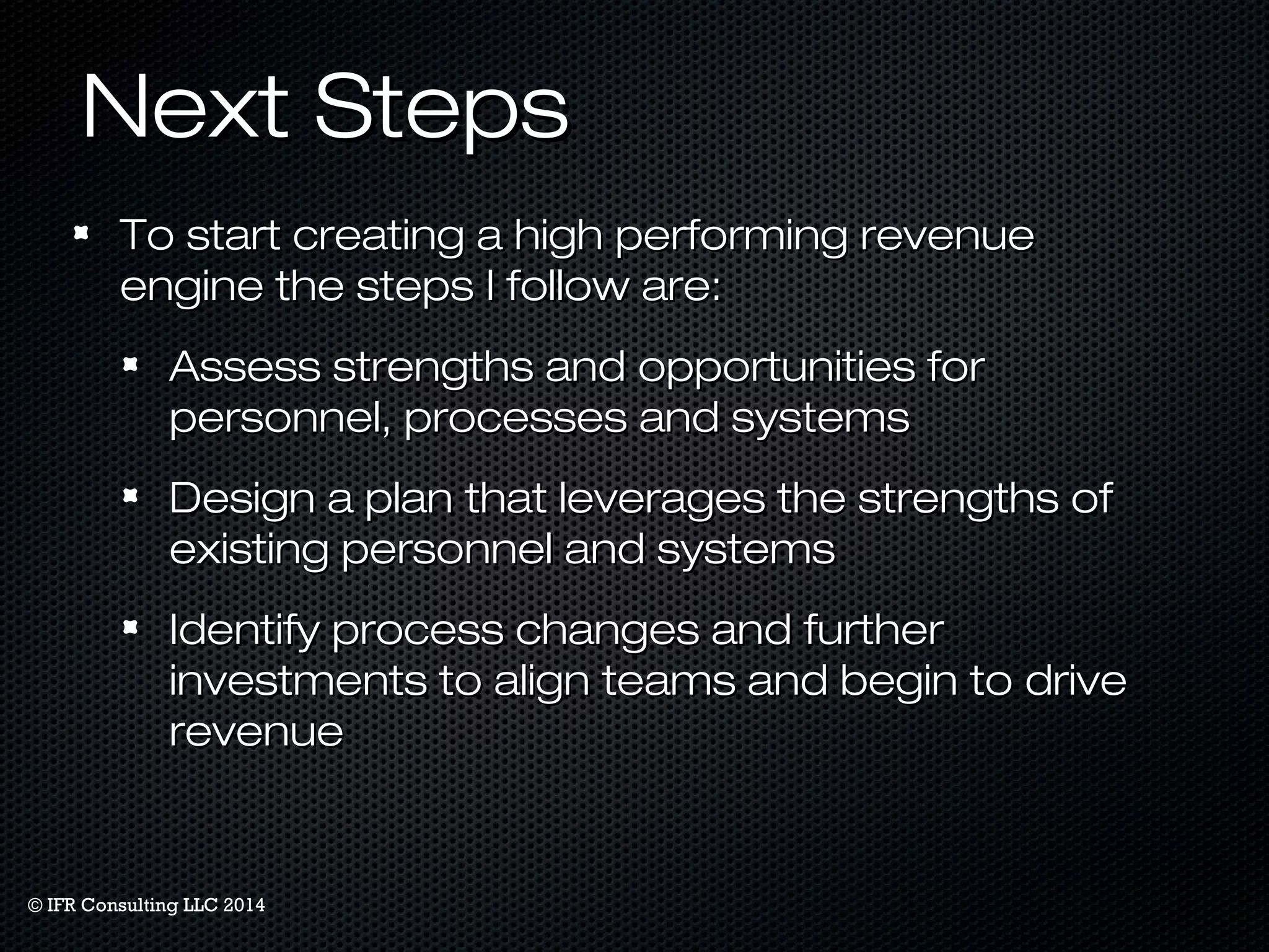 NNeexxtt SStteeppss 
To start creating aa hhiigghh ppeerrffoorrmmiinngg rreevveennuuee 
eennggiinnee tthhee sstteeppss II ffoollllooww aarree:: 
AAsssseessss ssttrreennggtthhss aanndd ooppppoorrttuunniittiieess ffoorr 
ppeerrssoonnnneell,, pprroocceesssseess aanndd ssyysstteemmss 
DDeessiiggnn aa ppllaann tthhaatt lleevveerraaggeess tthhee ssttrreennggtthhss ooff 
eexxiissttiinngg ppeerrssoonnnneell aanndd ssyysstteemmss 
IIddeennttiiffyy pprroocceessss cchhaannggeess aanndd ffuurrtthheerr 
iinnvveessttmmeennttss ttoo aalliiggnn tteeaammss aanndd bbeeggiinn ttoo ddrriivvee 
rreevveennuuee 
© IFR Consulting LLC 2014 
 