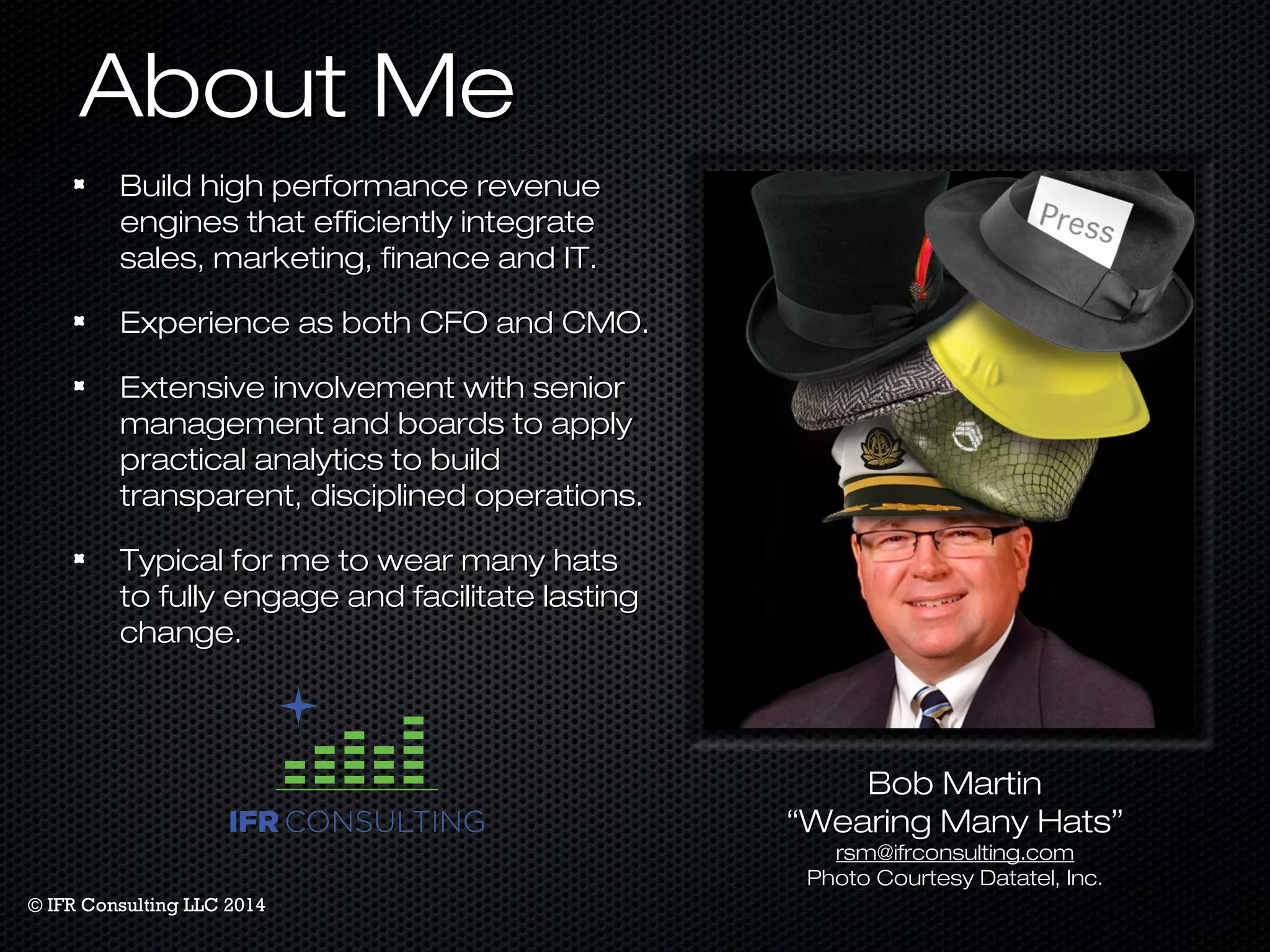 AAbboouutt MMee 
BBuuiilldd hhiigghh ppeerrffoorrmmaannccee rreevveennuuee 
eennggiinneess tthhaatt eeffffiicciieennttllyy iinntteeggrraattee 
ssaalleess,, mmaarrkkeettiinngg,, ffiinnaannccee aanndd IITT.. 
EExxppeerriieennccee aass bbootthh CCFFOO aanndd CCMMOO.. 
EExxtteennssiivvee iinnvvoollvveemmeenntt wwiitthh sseenniioorr 
mmaannaaggeemmeenntt aanndd bbooaarrddss ttoo aappppllyy 
pprraaccttiiccaall aannaallyyttiiccss ttoo bbuuiilldd 
ttrraannssppaarreenntt,, ddiisscciipplliinneedd ooppeerraattiioonnss.. 
TTyyppiiccaall ffoorr mmee ttoo wweeaarr mmaannyy hhaattss 
ttoo ffuullllyy eennggaaggee aanndd ffaacciilliittaattee llaassttiinngg 
cchhaannggee.. 
BBoobb MMaarrttiinn 
““WWeeaarriinngg MMaannyy HHaattss”” 
rrssmm@@iiffrrccoonnssuullttiinngg..ccoomm 
PPhhoottoo CCoouurrtteessyy DDaattaatteell,, IInncc.. 
© IFR Consulting LLC 2014 
