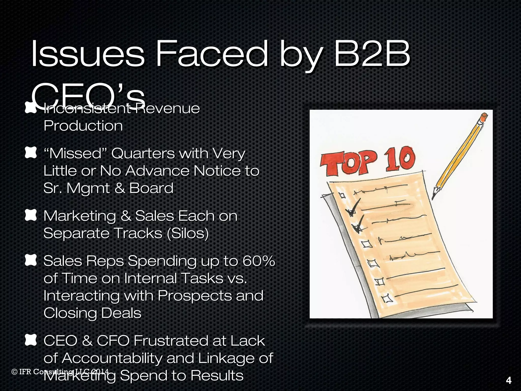 IIssssuueess FFaacceedd bbyy BB22BB 
CCEEOO’’ss IInnccoonnssiisstteenntt RReevveennuuee 
PPrroodduuccttiioonn 
““MMiisssseedd”” QQuuaarrtteerrss wwiitthh VVeerryy 
LLiittttllee oorr NNoo AAddvvaannccee NNoottiiccee ttoo 
SSrr.. MMggmmtt && BBooaarrdd 
MMaarrkkeettiinngg && SSaalleess EEaacchh oonn 
SSeeppaarraattee TTrraacckkss ((SSiillooss)) 
SSaalleess RReeppss SSppeennddiinngg uupp ttoo 6600%% 
ooff TTiimmee oonn IInntteerrnnaall TTaasskkss vvss.. 
IInntteerraaccttiinngg wwiitthh PPrroossppeeccttss aanndd 
CClloossiinngg DDeeaallss 
CCEEOO && CCFFOO FFrruussttrraatteedd aatt LLaacckk 
ooff AAccccoouunnttaabbiilliittyy aanndd LLiinnkkaaggee ooff 
MMaarrkkeettiinngg SSppeenndd ttoo RReessuullttss 4 
© IFR Consulting LLC 2014 
 
