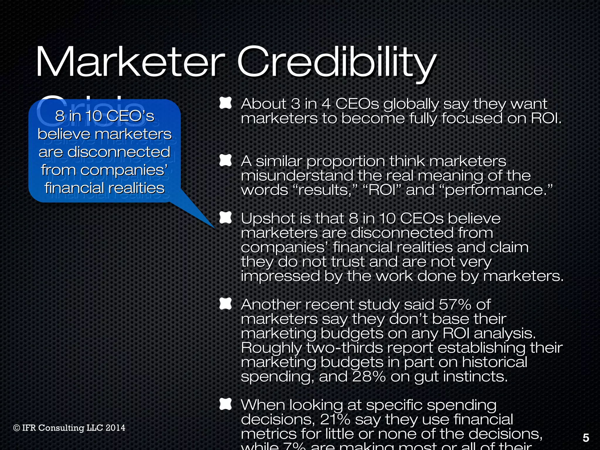 MMaarrkkeetteerr CCrreeddiibbiilliittyy 
CCrriissiiss AAbboouutt 33 iinn 44 CCEEOOss gglloobbaallllyy ssaayy tthheeyy wwaanntt 
mmaarrkkeetteerrss ttoo bbeeccoommee ffuullllyy ffooccuusseedd oonn RROOII.. 
AA ssiimmiillaarr pprrooppoorrttiioonn tthhiinnkk mmaarrkkeetteerrss 
mmiissuunnddeerrssttaanndd tthhee rreeaall mmeeaanniinngg ooff tthhee 
wwoorrddss ““rreessuullttss,,”” ““RROOII”” aanndd ““ppeerrffoorrmmaannccee..”” 
UUppsshhoott iiss tthhaatt 88 iinn 1100 CCEEOOss bbeelliieevvee 
mmaarrkkeetteerrss aarree ddiissccoonnnneecctteedd ffrroomm 
ccoommppaanniieess’’ ffiinnaanncciiaall rreeaalliittiieess aanndd ccllaaiimm 
tthheeyy ddoo nnoott ttrruusstt aanndd aarree nnoott vveerryy 
iimmpprreesssseedd bbyy tthhee wwoorrkk ddoonnee bbyy mmaarrkkeetteerrss.. 
AAnnootthheerr rreecceenntt ssttuuddyy ssaaiidd 5577%% ooff 
mmaarrkkeetteerrss ssaayy tthheeyy ddoonn’’tt bbaassee tthheeiirr 
mmaarrkkeettiinngg bbuuddggeettss oonn aannyy RROOII aannaallyyssiiss.. 
RRoouugghhllyy ttwwoo-tthhiirrddss rreeppoorrtt eessttaabblliisshhiinngg tthheeiirr 
mmaarrkkeettiinngg bbuuddggeettss iinn ppaarrtt oonn hhiissttoorriiccaall 
ssppeennddiinngg,, aanndd 2288%% oonn gguutt iinnssttiinnccttss.. 
WWhheenn llooookkiinngg aatt ssppeecciiffiicc ssppeennddiinngg 
ddeecciissiioonnss,, 2211%% ssaayy tthheeyy uussee ffiinnaanncciiaall 
mmeettrriiccss ffoorr lliittttllee oorr nnoonnee ooff tthhee ddeecciissiioonnss,, 
wwhhiillee 77%% aarree mmaakkiinngg mmoosstt oorr aallll ooff tthheeiirr 
5 
88 iinn 1100 CCEEOO’’ss 
bbeelliieevvee mmaarrkkeetteerrss 
aarree ddiissccoonnnneecctteedd 
ffrroomm ccoommppaanniieess’’ 
ffiinnaanncciiaall rreeaalliittiieess 
88 iinn 1100 CCEEOO’’ss 
bbeelliieevvee mmaarrkkeetteerrss 
aarree ddiissccoonnnneecctteedd 
ffrroomm ccoommppaanniieess’’ 
ffiinnaanncciiaall rreeaalliittiieess 
© IFR Consulting LLC 2014 
 