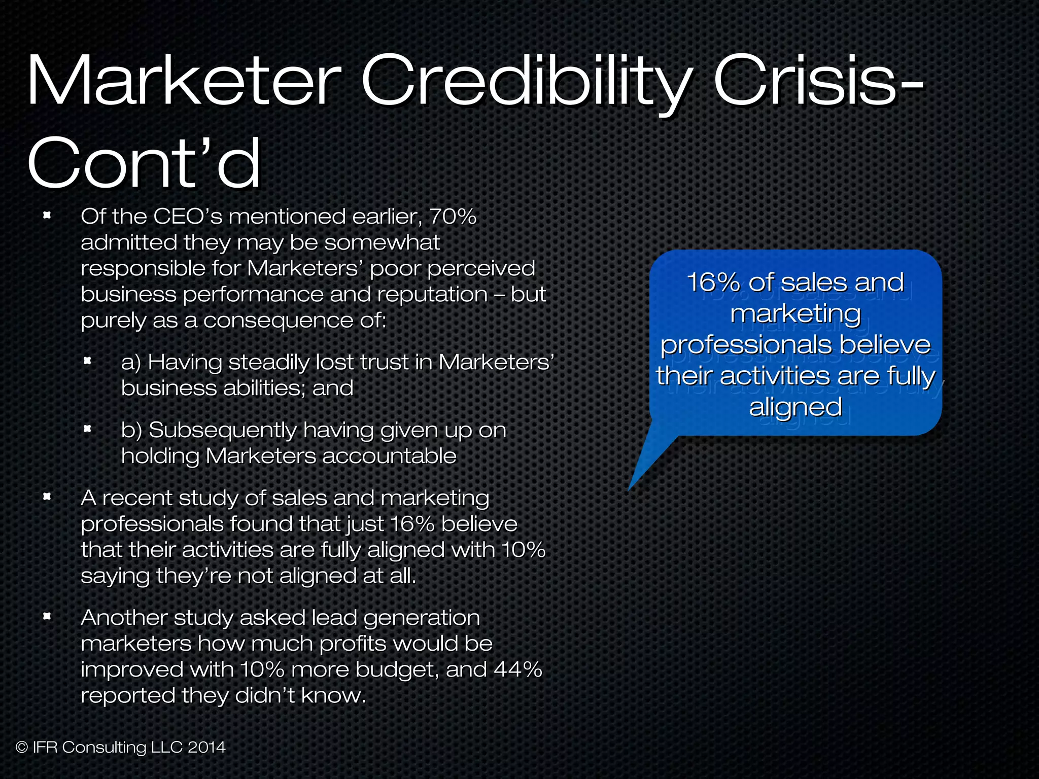 MMaarrkkeetteerr CCrreeddiibbiilliittyy CCrriissiiss- 
CCoonntt’’dd 
OOff tthhee CCEEOO’’ss mmeennttiioonneedd eeaarrlliieerr,, 7700%% 
aaddmmiitttteedd tthheeyy mmaayy bbee ssoommeewwhhaatt 
rreessppoonnssiibbllee ffoorr MMaarrkkeetteerrss’’ ppoooorr ppeerrcceeiivveedd 
bbuussiinneessss ppeerrffoorrmmaannccee aanndd rreeppuuttaattiioonn –– bbuutt 
ppuurreellyy aass aa ccoonnsseeqquueennccee ooff:: 
aa)) HHaavviinngg sstteeaaddiillyy lloosstt ttrruusstt iinn MMaarrkkeetteerrss’’ 
bbuussiinneessss aabbiilliittiieess;; aanndd 
bb)) SSuubbsseeqquueennttllyy hhaavviinngg ggiivveenn uupp oonn 
hhoollddiinngg MMaarrkkeetteerrss aaccccoouunnttaabbllee 
AA rreecceenntt ssttuuddyy ooff ssaalleess aanndd mmaarrkkeettiinngg 
pprrooffeessssiioonnaallss ffoouunndd tthhaatt jjuusstt 1166%% bbeelliieevvee 
tthhaatt tthheeiirr aaccttiivviittiieess aarree ffuullllyy aalliiggnneedd wwiitthh 1100%% 
ssaayyiinngg tthheeyy’’rree nnoott aalliiggnneedd aatt aallll.. 
AAnnootthheerr ssttuuddyy aasskkeedd lleeaadd ggeenneerraattiioonn 
mmaarrkkeetteerrss hhooww mmuucchh pprrooffiittss wwoouulldd bbee 
iimmpprroovveedd wwiitthh 1100%% mmoorree bbuuddggeett,, aanndd 4444%% 
rreeppoorrtteedd tthheeyy ddiiddnn’’tt kknnooww.. 
© IIFFRR CCoonnssuullttiinngg LLLLCC 22001144 
1166%% ooff ssaalleess aanndd 
1166%% ooff ssaalleess aanndd 
mmaarrkkeettiinngg 
mmaarrkkeettiinngg 
pprrooffeessssiioonnaallss bbeelliieevvee 
tthheeiirr aaccttiivviittiieess aarree ffuullllyy 
pprrooffeessssiioonnaallss bbeelliieevvee 
tthheeiirr aaccttiivviittiieess aarree ffuullllyy 
aalliiggnneedd 
aalliiggnneedd 
 