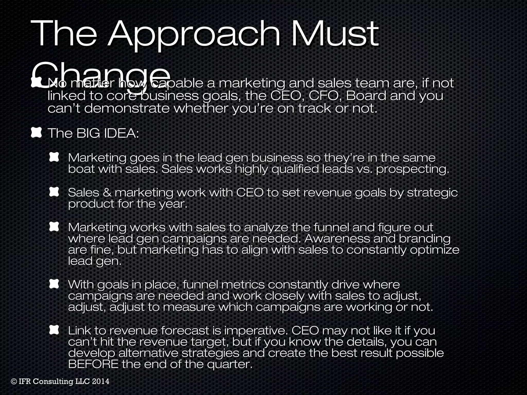 TThhee AApppprrooaacchh MMuusstt 
CChhaannggee NNoo mmaatttteerr hhooww ccaappaabbllee aa mmaarrkkeettiinngg aanndd ssaalleess tteeaamm aarree,, iiff nnoott 
lliinnkkeedd ttoo ccoorree bbuussiinneessss ggooaallss,, tthhee CCEEOO,, CCFFOO,, BBooaarrdd aanndd yyoouu 
ccaann’’tt ddeemmoonnssttrraattee wwhheetthheerr yyoouu’’rree oonn ttrraacckk oorr nnoott.. 
TThhee BBIIGG IIDDEEAA:: 
MMaarrkkeettiinngg ggooeess iinn tthhee lleeaadd ggeenn bbuussiinneessss ssoo tthheeyy’’rree iinn tthhee ssaammee 
bbooaatt wwiitthh ssaalleess.. SSaalleess wwoorrkkss hhiigghhllyy qquuaalliiffiieedd lleeaaddss vvss.. pprroossppeeccttiinngg.. 
SSaalleess && mmaarrkkeettiinngg wwoorrkk wwiitthh CCEEOO ttoo sseett rreevveennuuee ggooaallss bbyy ssttrraatteeggiicc 
pprroodduucctt ffoorr tthhee yyeeaarr.. 
MMaarrkkeettiinngg wwoorrkkss wwiitthh ssaalleess ttoo aannaallyyzzee tthhee ffuunnnneell aanndd ffiigguurree oouutt 
wwhheerree lleeaadd ggeenn ccaammppaaiiggnnss aarree nneeeeddeedd.. AAwwaarreenneessss aanndd bbrraannddiinngg 
aarree ffiinnee,, bbuutt mmaarrkkeettiinngg hhaass ttoo aalliiggnn wwiitthh ssaalleess ttoo ccoonnssttaannttllyy ooppttiimmiizzee 
lleeaadd ggeenn.. 
WWiitthh ggooaallss iinn ppllaaccee,, ffuunnnneell mmeettrriiccss ccoonnssttaannttllyy ddrriivvee wwhheerree 
ccaammppaaiiggnnss aarree nneeeeddeedd aanndd wwoorrkk cclloosseellyy wwiitthh ssaalleess ttoo aaddjjuusstt,, 
aaddjjuusstt,, aaddjjuusstt ttoo mmeeaassuurree wwhhiicchh ccaammppaaiiggnnss aarree wwoorrkkiinngg oorr nnoott.. 
LLiinnkk ttoo rreevveennuuee ffoorreeccaasstt iiss iimmppeerraattiivvee.. CCEEOO mmaayy nnoott lliikkee iitt iiff yyoouu 
ccaann’’tt hhiitt tthhee rreevveennuuee ttaarrggeett,, bbuutt iiff yyoouu kknnooww tthhee ddeettaaiillss,, yyoouu ccaann 
ddeevveelloopp aalltteerrnnaattiivvee ssttrraatteeggiieess aanndd ccrreeaattee tthhee bbeesstt rreessuulltt ppoossssiibbllee 
BBEEFFOORREE tthhee eenndd ooff tthhee qquuaarrtteerr.. 
© IFR Consulting LLC 2014 
 