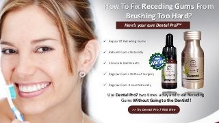 How To Fix Receding Gums From
Brushing Too Hard?
Here’s your cure Dental Pro7™
 Repair Of Receding Gums
 Rebuild Gums Naturally
 Eliminate Bad Breath
 Regrow Gums Without Surgery
 Regrow Gum tissue Naturally
Use Dental Pro7 two times a day and treat Receding
Gums Without Going to the Dentist!!
>> Try Dental Pro 7 Risk Free
 