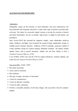 ACCURACY OF STO PREDICTION
Introduction:
Orthognathic surgery for the correction of facial deformities and severe malocclusions has
been performed more frequently and involves a much wider range of operative procedures than
in the past. The criteria for a successful surgical outcome is not only the correction of skeletal
and dental abnormalities but also an aesthetic improvement as judged by both patients and
practitioners.
Since Tweed (1954)1 first presented his ‘diagnostic triangle’, many orthodontists including
Steiner, Holdaway and Hilgers have developed the concept of using cephalometric tracings to
establish precise treatment objectives. Holdaway (1983)2 in particular, proposed a method of
overlay prediction tracing for a patient requiring orthodontic treatment. His analysis brought
together factors such as growth increments, stability and soft tissue balance to form a
Visualised Treatment Objective (VTO).
It was Wolford (1985)3 who used the VTO for surgical-orthodontic treatment planning and
coined the term Surgical Treatment Objective (STO).
Uses of an STO: (Taylor 1998)4
 Plan dental movements.
 Assess need for extractions
 Plan mechanics.
 Plan type of surgery and nature of osteotomies.
 A basis for communication
 A basis for informed consenting.
 A basis for splint construction.
 Provides a reasonable prediction of soft tissue changes, that can provide a basis for computer
imaging.
 