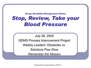 Group Disability Management Claims Stop, Review, Take your Blood Pressure July 26, 2005 GDMS Process Improvement Project Weekly Leaders’ Obstacles vs  Solutions Pow Wow Remember the Mission 