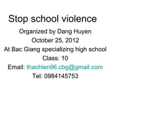 Stop school violence
     Organized by Dang Huyen
          October 25, 2012
At Bac Giang specializing high school
              Class: 10
 Email: thaohien96.cbg@gmail.com
          Tel: 0984145753
 