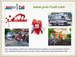 www.just-1call.com
You are walking, or drive your vehicle that time suddenly you saw accident in front of
You, someone is serious and your just 1 call to ambulance saves that person’s life.
 
