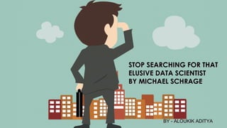 STOP SEARCHING FOR THATSTOP SEARCHING FOR THAT
ELUSIVE DATA SCIENTISTELUSIVE DATA SCIENTIST
BY MICHAEL SCHRAGEBY MICHAEL SCHRAGE
BY - ALOUKIK ADITYABY - ALOUKIK ADITYA
 