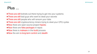 @spoole167
Plus ...
●There are still botnets out there trying to get into your systems
●There are still bad guys who want to steal your secrets
●There are still people who will ransom your data
●There are still cryptocurrency miners trying to steal your CPU cycles
●Now there are open source project hijacks
●Now there are fake packages in repos
●Now there is malware in the build process
●Now the aim is long term control and stealth
28
@spoole167 @olimpiupop
 