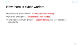 @spoole167
Now there is cyber-warfare
●Motivations are different - it’s not just about money
●Skillsets are higher - professional, well funded.
●Persistence is much greater - specific targets, not just targets of
opportunity
29
@spoole167 @olimpiupop
 