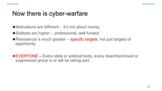 @spoole167
Now there is cyber-warfare
●Motivations are different - it’s not about money
●Skillsets are higher - professional, well funded.
●Persistence is much greater - specific targets, not just targets of
opportunity
●EVERYONE – Every state or political body, every disenfranchised or
suppressed group is or will be taking part.
30
@spoole167 @olimpiupop
 